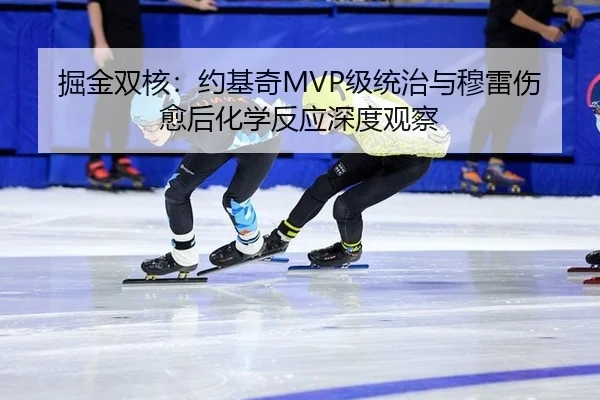 掘金双核：约基奇MVP级统治与穆雷伤愈后化学反应深度观察