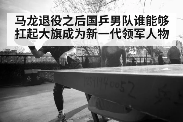马龙退役之后国乒男队谁能够扛起大旗成为新一代领军人物